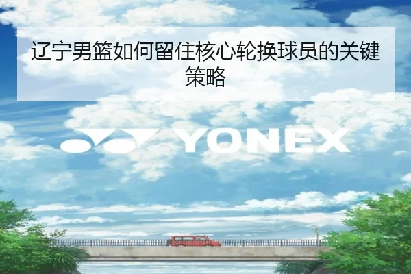 辽宁男篮如何留住核心轮换球员的关键策略 - xingkong